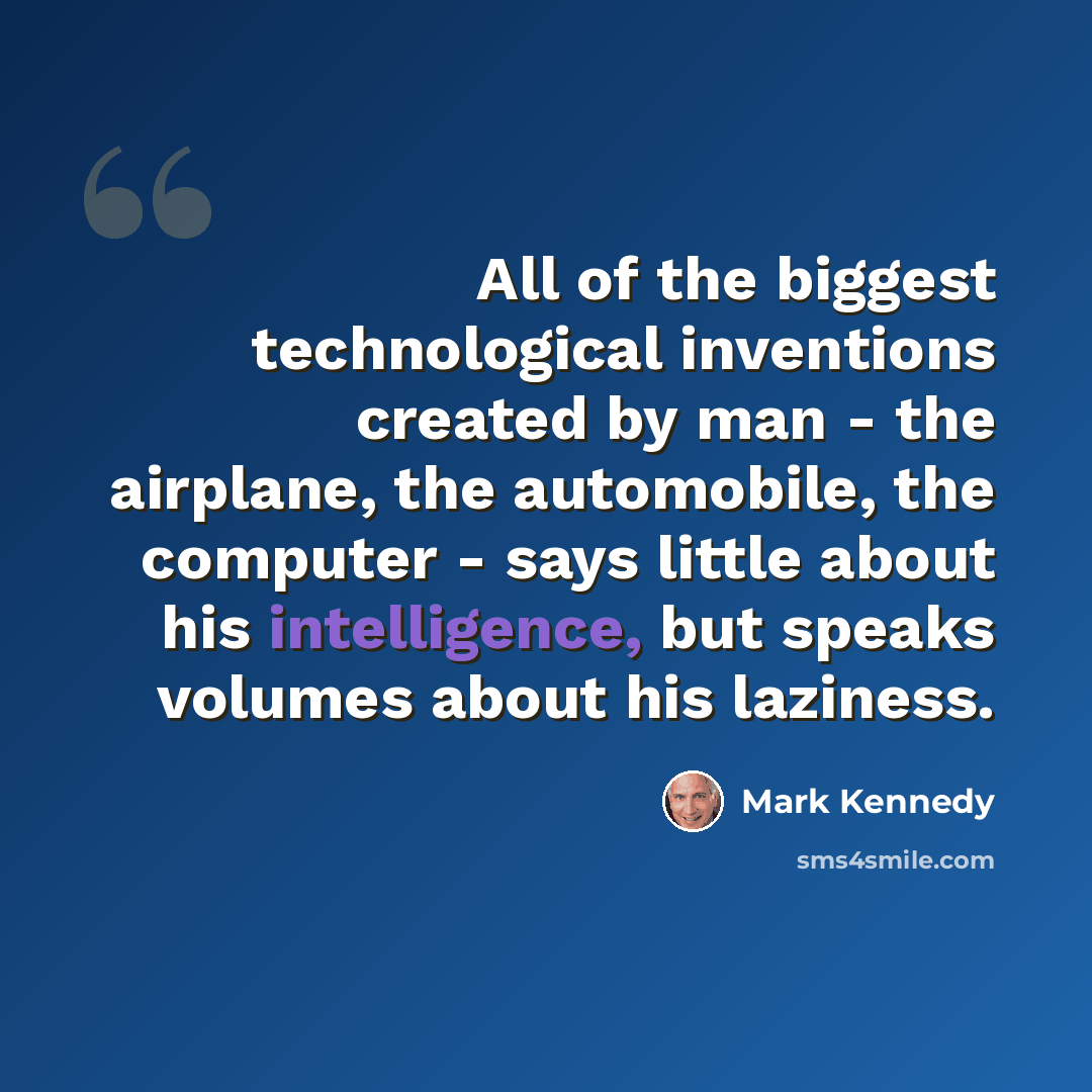 “All of the biggest technological inventions created by man - the airplane, the automobile, the computer - says little about his intelligence, but speaks volumes about his laziness.” quote by Mark Kennedy