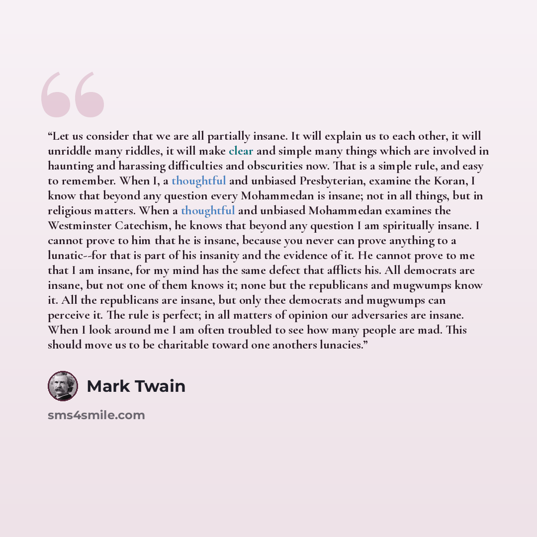“Let us consider that we are all partially insane. It will explain us to each other, it will unriddle many riddles, it will make clear and simple many things which are involved in haunting and harassing difficulties and obscurities now. That is a simple rule, and easy to remember. When I, a…” quote by Mark Twain