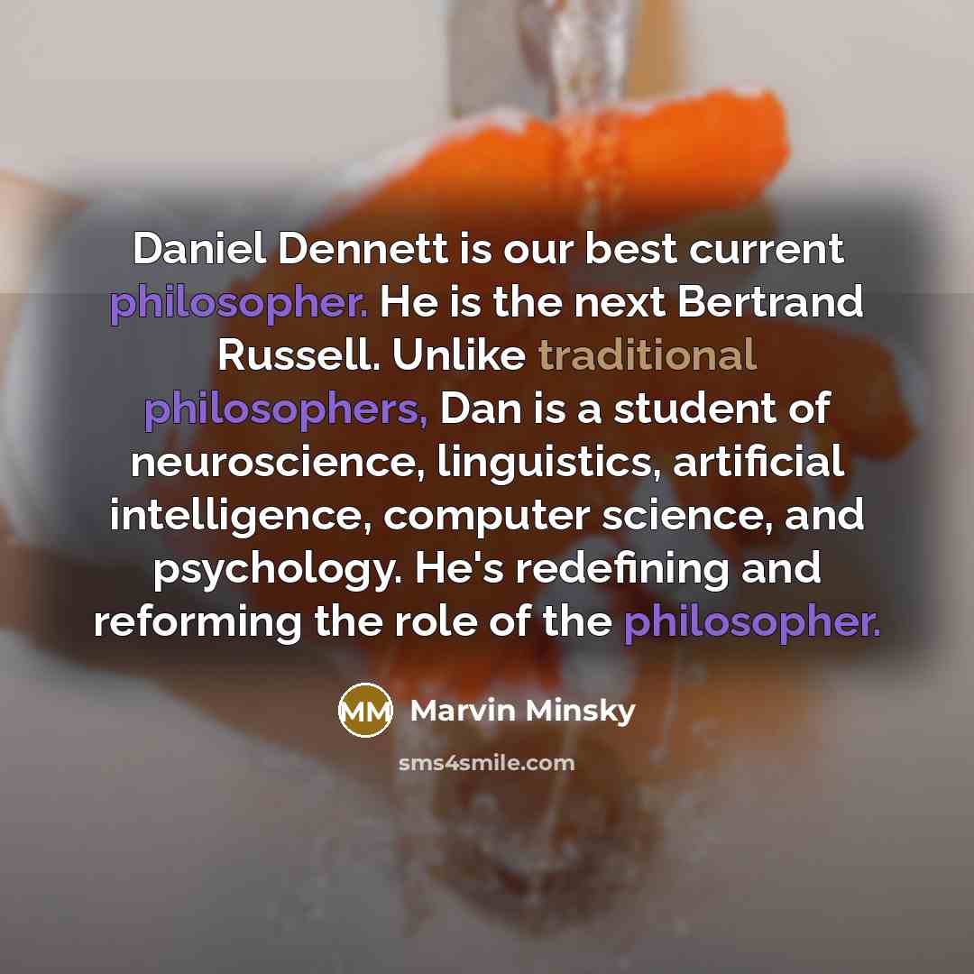 “Daniel Dennett is our best current philosopher. He is the next Bertrand Russell. Unlike traditional philosophers, Dan is a student of neuroscience, linguistics, artificial intelligence, computer science, and psychology. He's redefining and reforming the role of the philosopher.” quote by Marvin Minsky