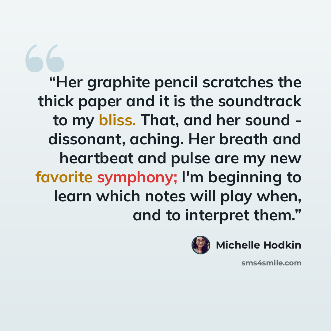 “Her graphite pencil scratches the thick paper and it is the soundtrack to my bliss. That, and her sound - dissonant, aching. Her breath and heartbeat and pulse are my new favorite symphony; I'm beginning to learn which notes will play when, and to interpret them.” quote by Michelle Hodkin