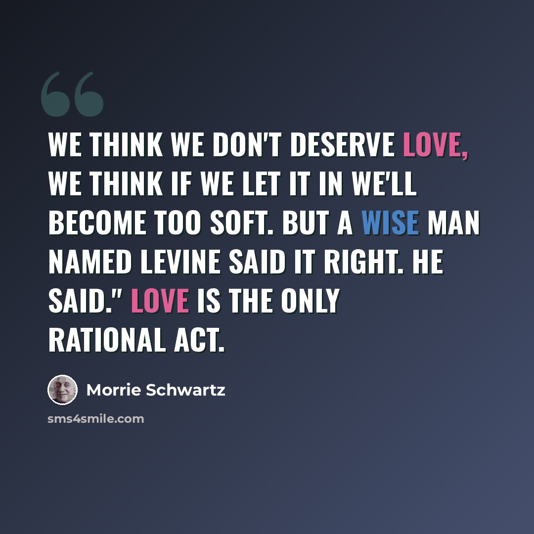 “We think we don't deserve love, we think if we let it in we'll become too soft. But a wise man named Levine said it right. He said." Love is the only rational act.” quote by Morrie Schwartz
