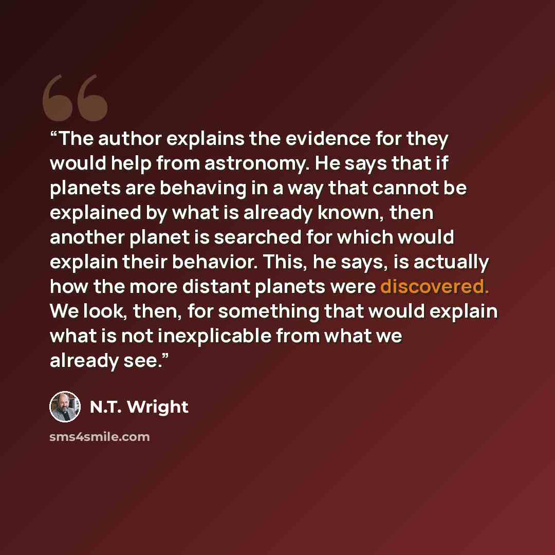 “The author explains the evidence for they would help from astronomy. He says that if planets are behaving in a way that cannot be explained by what is already known, then another planet is searched for which would explain their behavior. This, he says, is actually how the more distant planets were…” quote by N.T. Wright