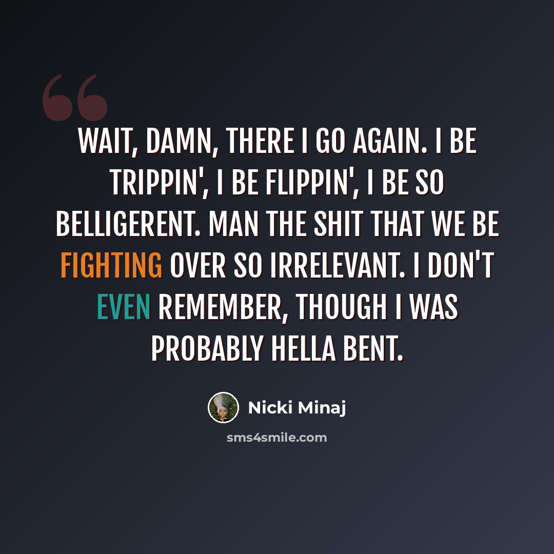 “Wait, damn, there I go again. I be trippin', I be flippin', I be so belligerent. Man the shit that we be fighting over so irrelevant. I don't even remember, though I was probably hella bent.” quote by Nicki Minaj