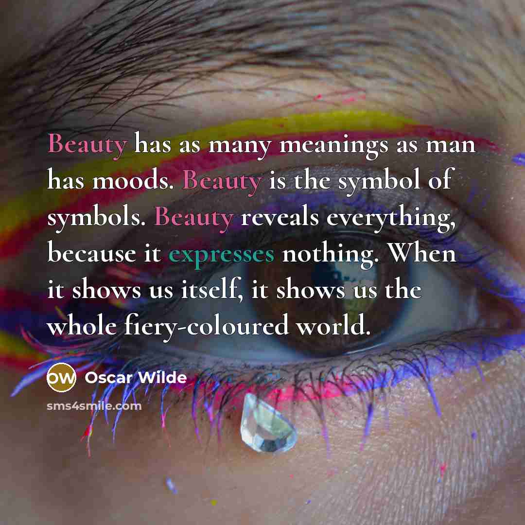 “Beauty has as many meanings as man has moods. Beauty is the symbol of symbols. Beauty reveals everything, because it expresses nothing. When it shows us itself, it shows us the whole fiery-coloured world.” quote by Oscar Wilde