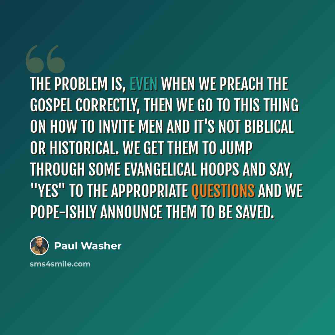 “The problem is, even when we preach the Gospel correctly, then we go to this thing on how to invite men and it's not biblical or historical. We get them to jump through some evangelical hoops and say, "yes" to the appropriate questions and we pope-ishly announce them to be saved.” quote by Paul Washer