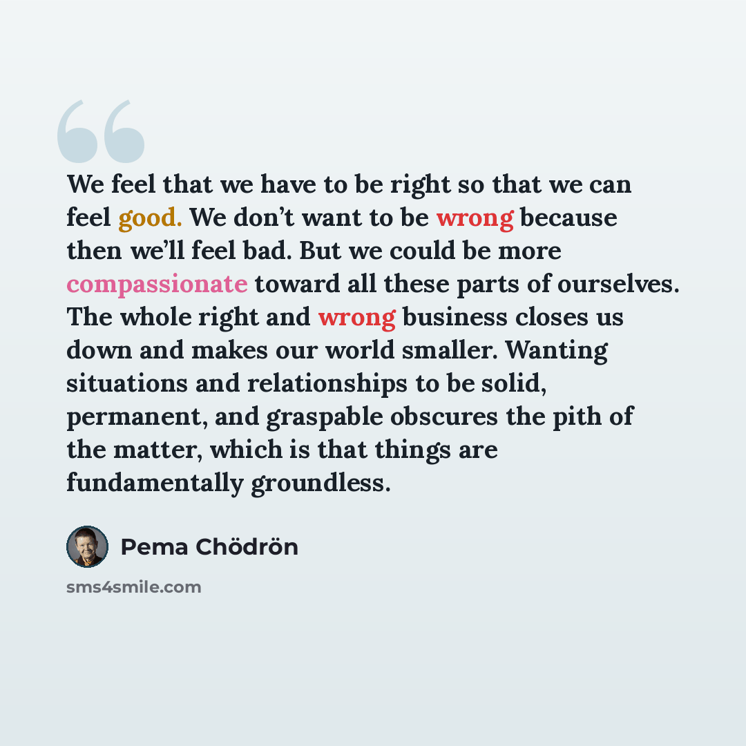 “We feel that we have to be right so that we can feel good. We don’t want to be wrong because then we’ll feel bad. But we could be more compassionate toward all these parts of ourselves. The whole right and wrong business closes us down and makes our world smaller. Wanting situations and…” quote by Pema Chodron