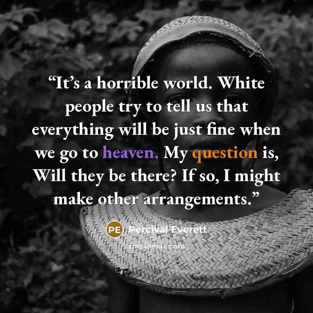 “It’s a horrible world. White people try to tell us that everything will be just fine when we go to heaven. My question is, Will they be there? If so, I might make other arrangements.” quote by Percival Everett