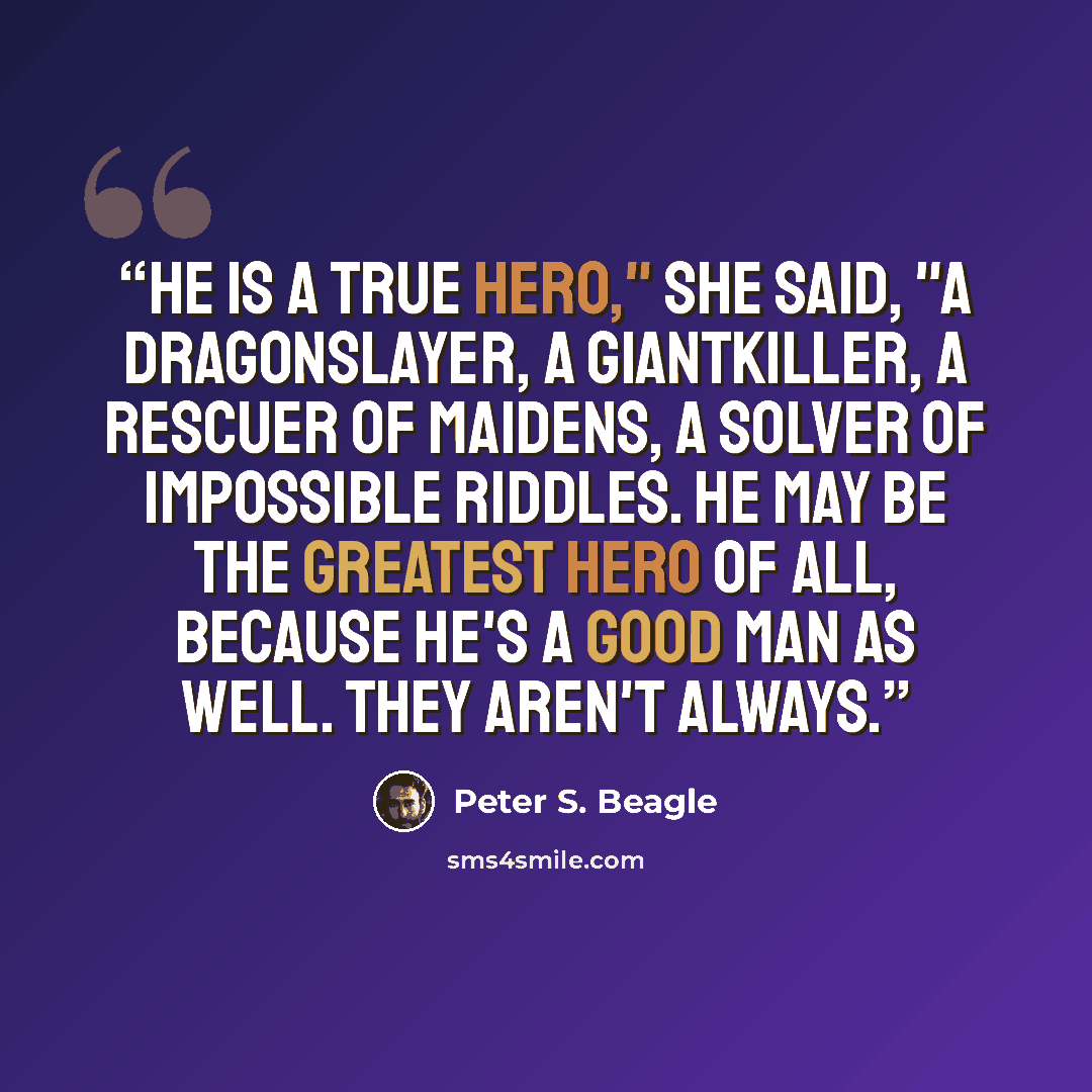 “He is a true hero," she said, "a dragonslayer, a giantkiller, a rescuer of maidens, a solver of impossible riddles. He may be the greatest hero of all, because he's a good man as well. They aren't always.” quote by Peter S. Beagle