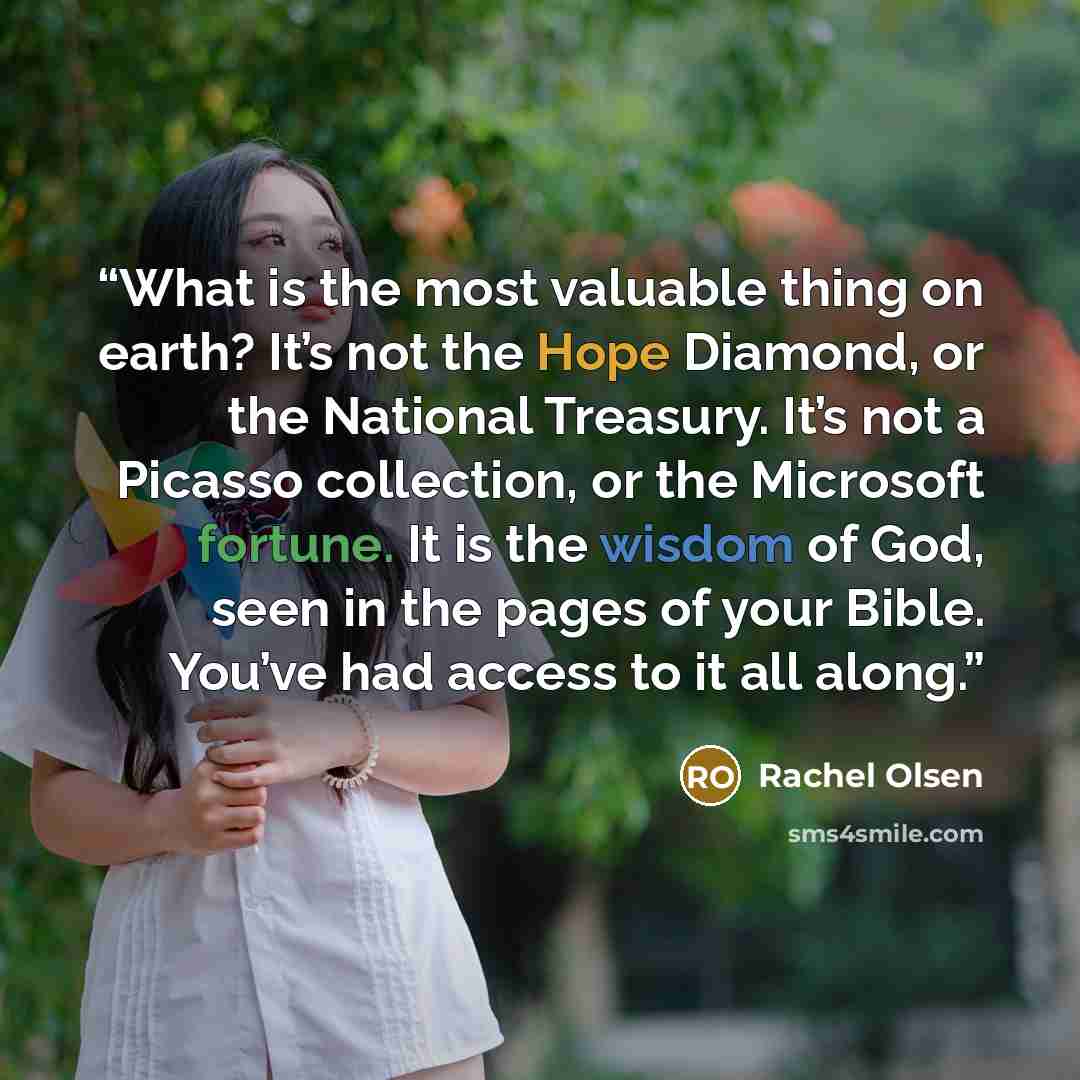 “What is the most valuable thing on earth? It’s not the Hope Diamond, or the National Treasury. It’s not a Picasso collection, or the Microsoft fortune. It is the wisdom of God, seen in the pages of your Bible. You’ve had access to it all along.” quote by Rachel Olsen
