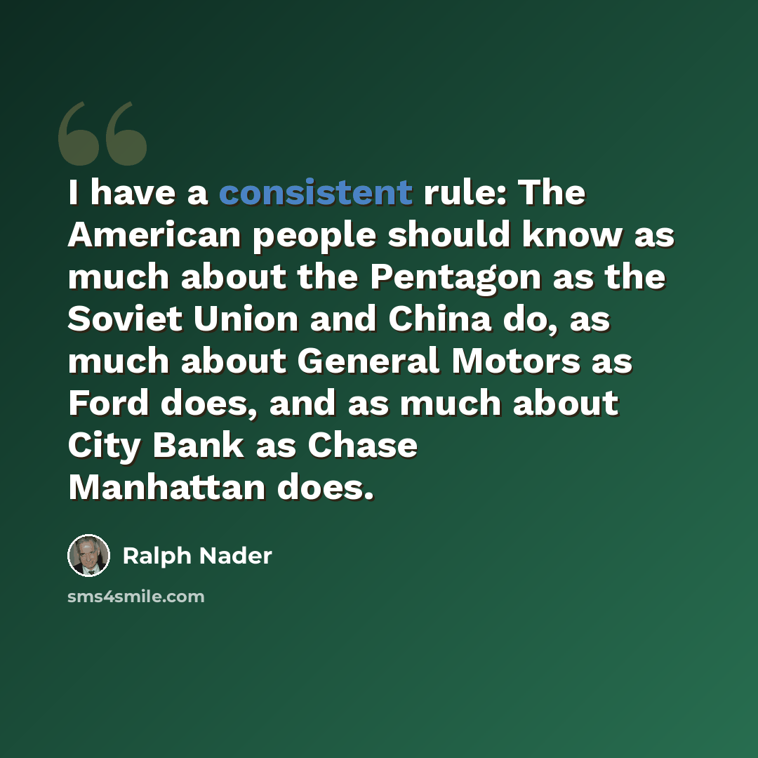 “I have a consistent rule: The American people should know as much about the Pentagon as the Soviet Union and China do, as much about General Motors as Ford does, and as much about City Bank as Chase Manhattan does.” quote by Ralph Nader