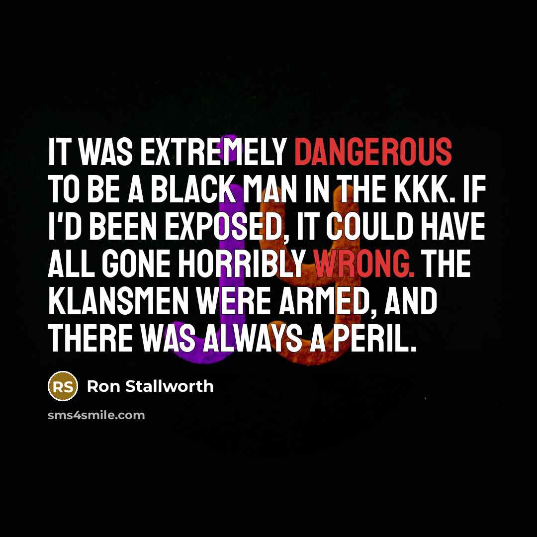 “It was extremely dangerous to be a black man in the KKK. If I'd been exposed, it could have all gone horribly wrong. The Klansmen were armed, and there was always a peril.” quote by Ron Stallworth