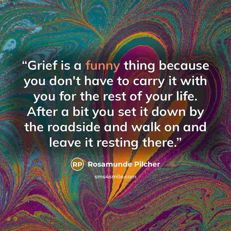 “Grief is a funny thing because you don't have to carry it with you for the rest of your life. After a bit you set it down by the roadside and walk on and leave it resting there.” quote by Rosamunde Pilcher