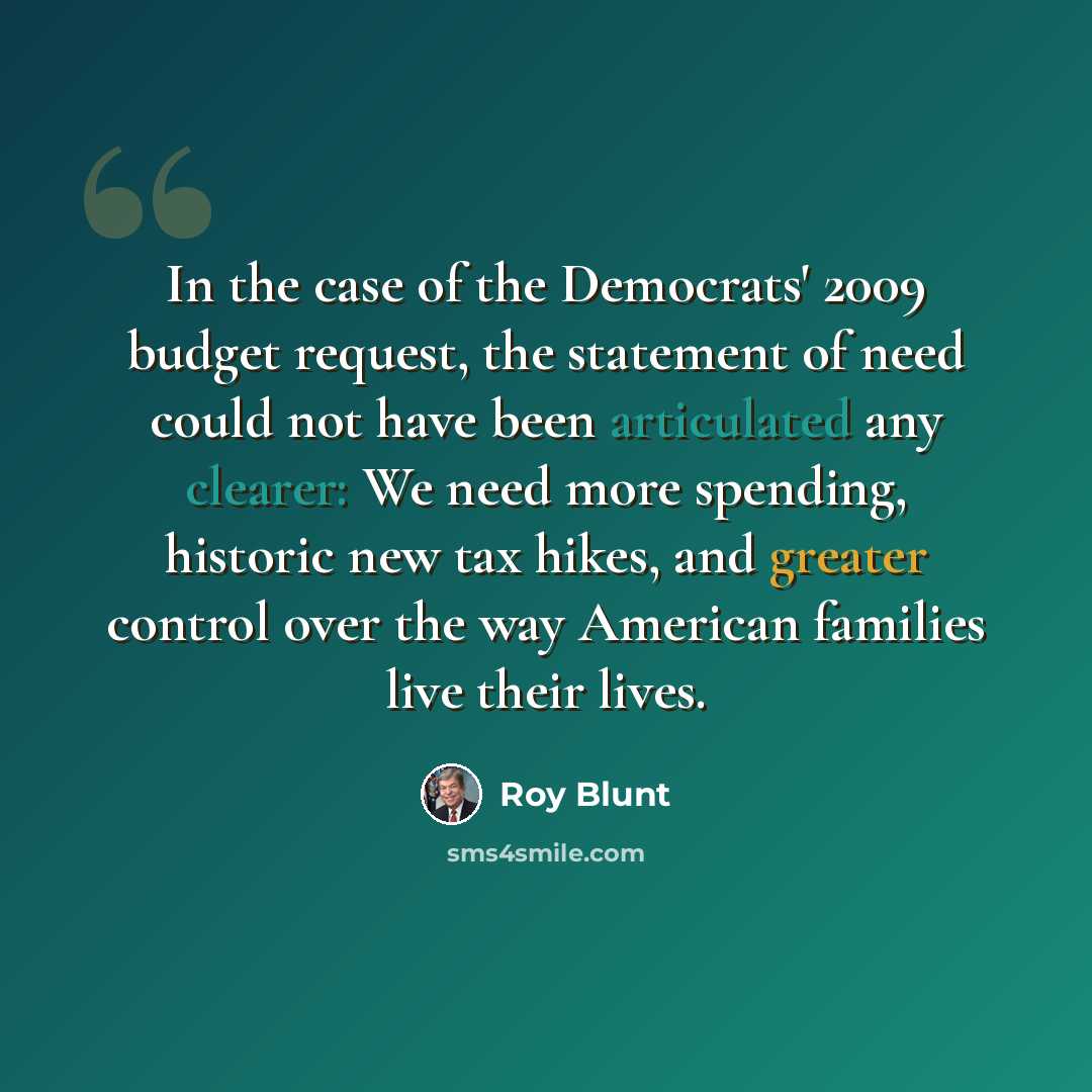 “In the case of the Democrats' 2009 budget request, the statement of need could not have been articulated any clearer: We need more spending, historic new tax hikes, and greater control over the way American families live their lives.” quote by Roy Blunt