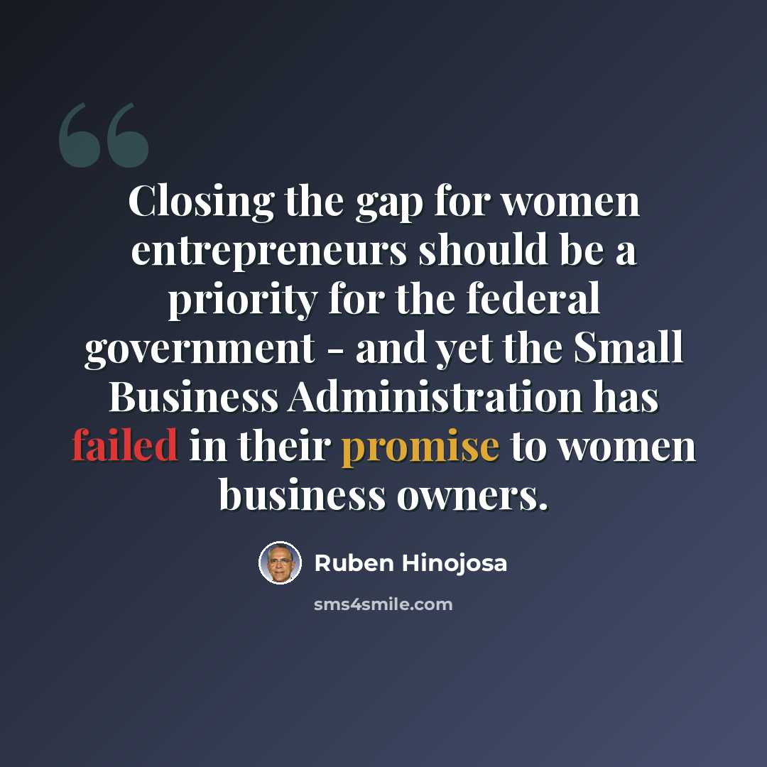 “Closing the gap for women entrepreneurs should be a priority for the federal government - and yet the Small Business Administration has failed in their promise to women business owners.” quote by Ruben Hinojosa