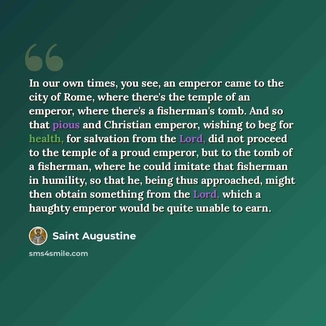 “In our own times, you see, an emperor came to the city of Rome, where there's the temple of an emperor, where there's a fisherman's tomb. And so that pious and Christian emperor, wishing to beg for health, for salvation from the Lord, did not proceed to the temple of a proud emperor, but to the…” quote by Saint Augustine