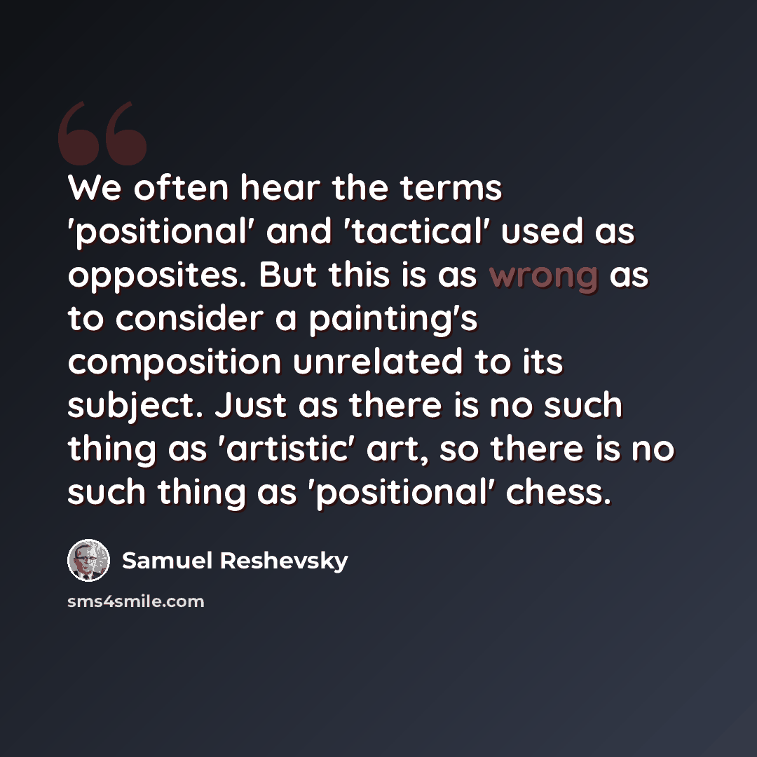 “We often hear the terms 'positional' and 'tactical' used as opposites. But this is as wrong as to consider a painting's composition unrelated to its subject. Just as there is no such thing as 'artistic' art, so there is no such thing as 'positional' chess.” quote by Samuel Reshevsky