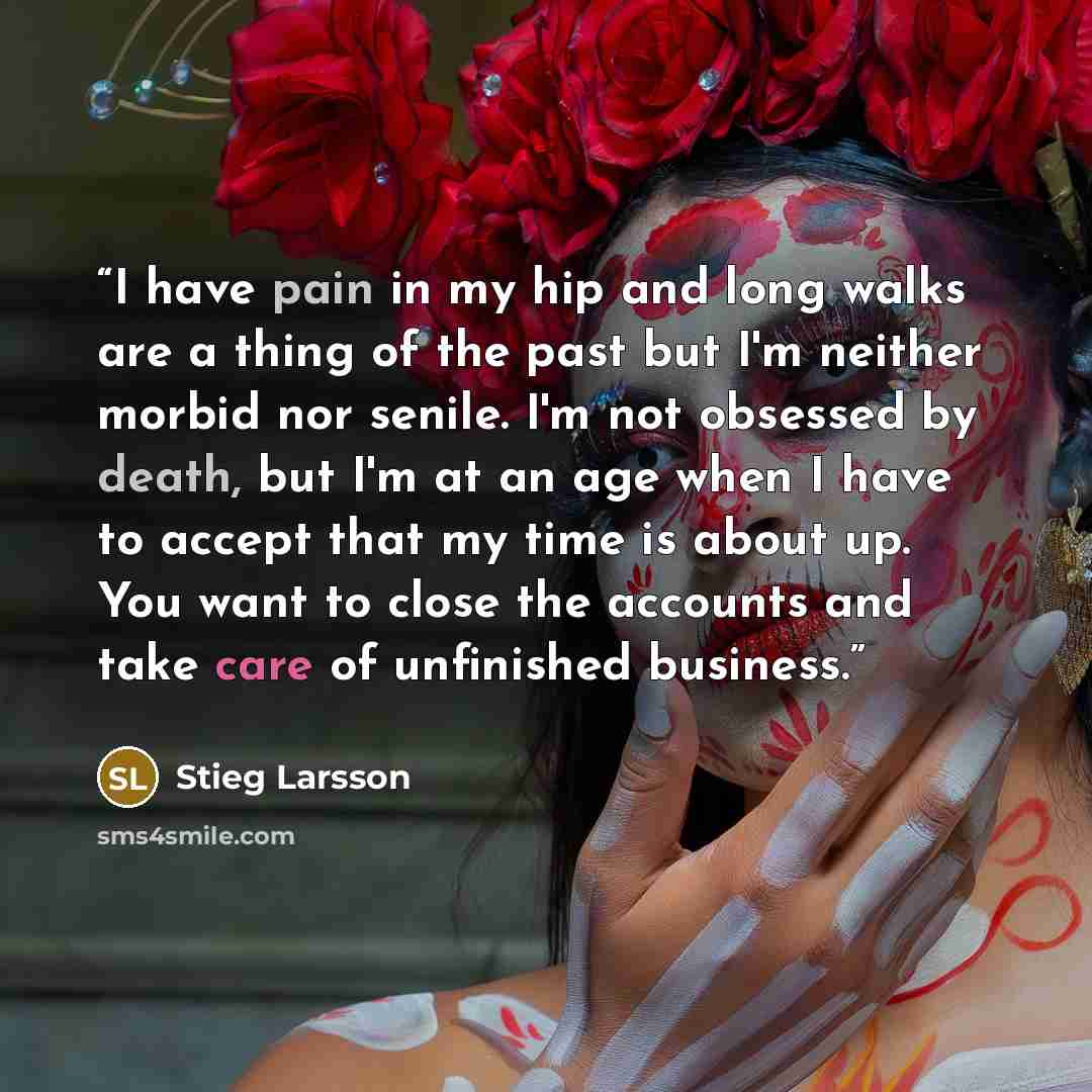 “I have pain in my hip and long walks are a thing of the past but I'm neither morbid nor senile. I'm not obsessed by death, but I'm at an age when I have to accept that my time is about up. You want to close the accounts and take care of unfinished business.” quote by Stieg Larsson