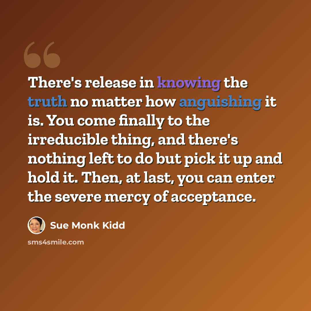 “There's release in knowing the truth no matter how anguishing it is. You come finally to the irreducible thing, and there's nothing left to do but pick it up and hold it. Then, at last, you can enter the severe mercy of acceptance.” quote by Sue Monk Kidd