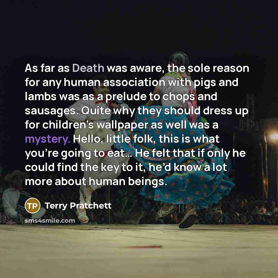 “As far as Death was aware, the sole reason for any human association with pigs and lambs was as a prelude to chops and sausages. Quite why they should dress up for children’s wallpaper as well was a mystery. Hello, little folk, this is what you’re going to eat… He felt that if only he could find…” quote by Terry Pratchett