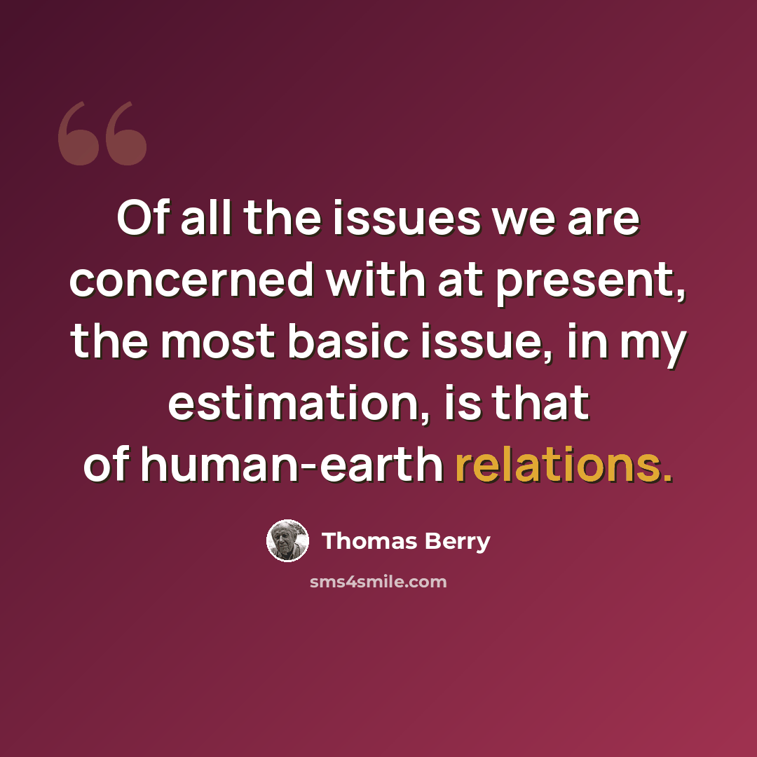 “Of all the issues we are concerned with at present, the most basic issue, in my estimation, is that of human-earth relations.” quote by Thomas Berry