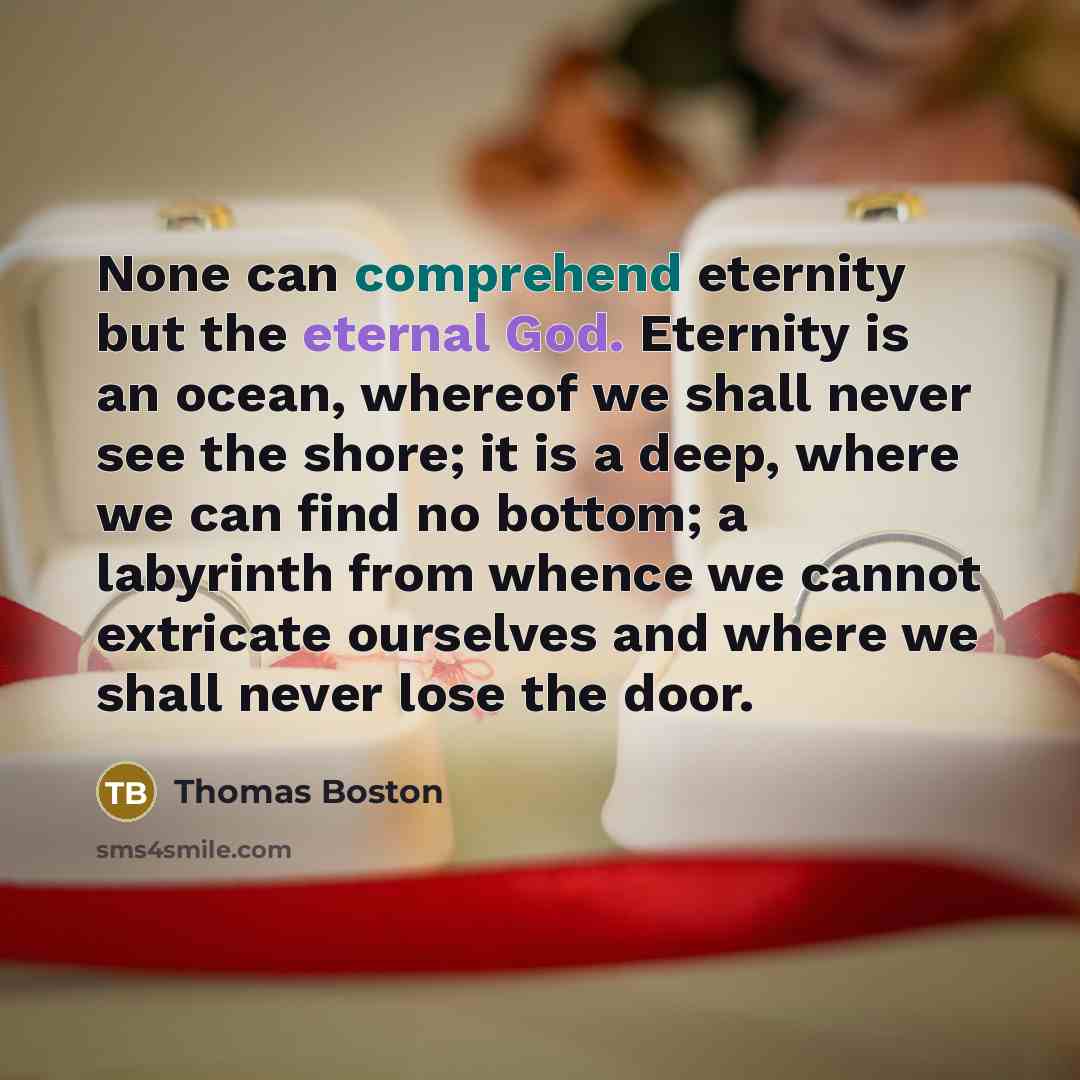 “None can comprehend eternity but the eternal God. Eternity is an ocean, whereof we shall never see the shore; it is a deep, where we can find no bottom; a labyrinth from whence we cannot extricate ourselves and where we shall never lose the door.” quote by Thomas Boston