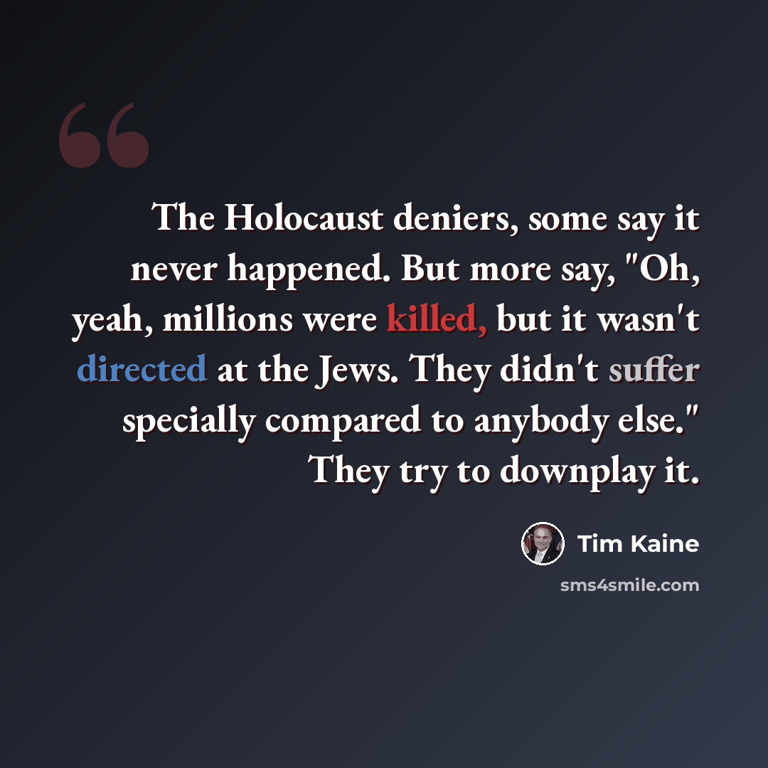 “The Holocaust deniers, some say it never happened. But more say, "Oh, yeah, millions were killed, but it wasn't directed at the Jews. They didn't suffer specially compared to anybody else." They try to downplay it.” quote by Tim Kaine