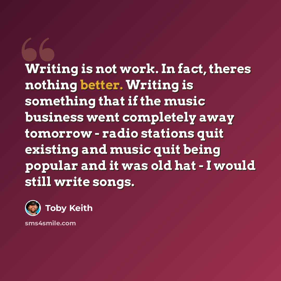 “Writing is not work. In fact, theres nothing better. Writing is something that if the music business went completely away tomorrow - radio stations quit existing and music quit being popular and it was old hat - I would still write songs.” quote by Toby Keith
