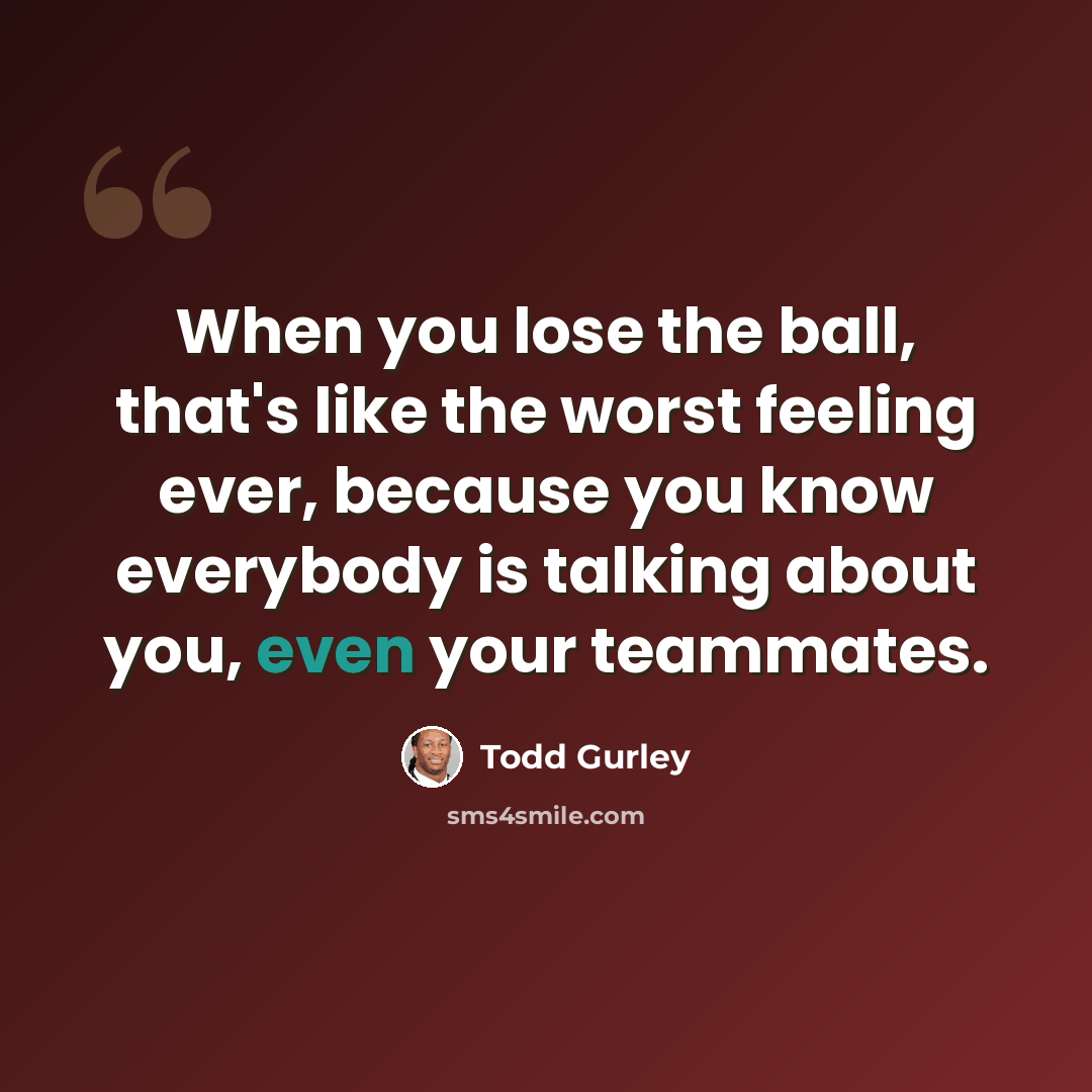 “When you lose the ball, that's like the worst feeling ever, because you know everybody is talking about you, even your teammates.” quote by Todd Gurley