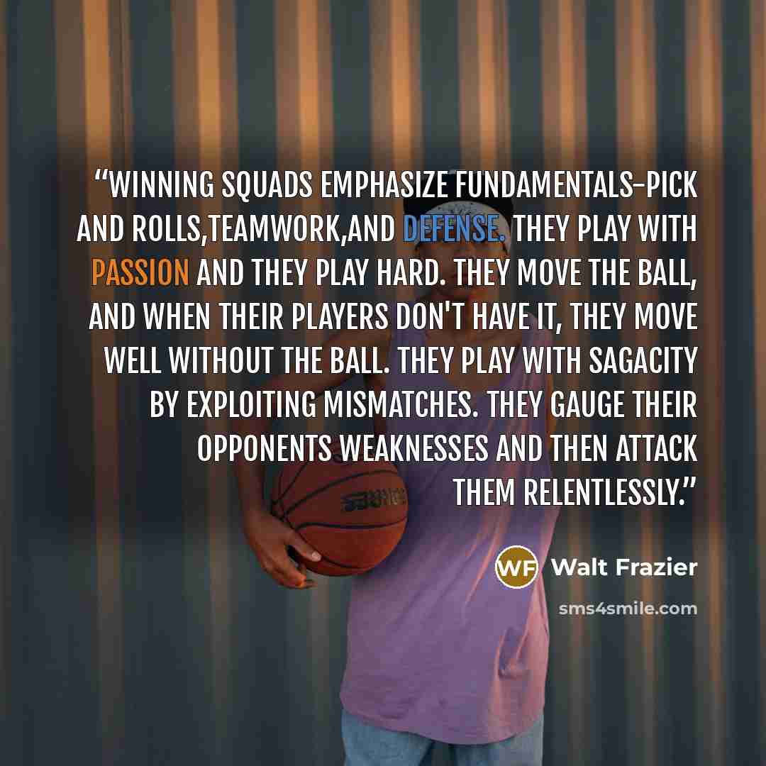 “Winning squads emphasize fundamentals-pick and rolls,teamwork,and defense. They play with passion and they play hard. They move the ball, and when their players don't have it, they move well without the ball. They play with sagacity by exploiting mismatches. They gauge their opponents weaknesses…” quote by Walt Frazier