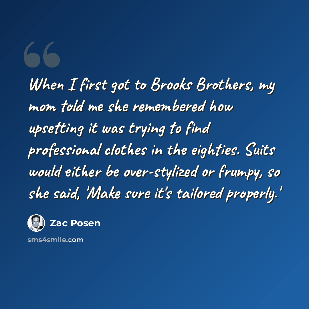 “When I first got to Brooks Brothers, my mom told me she remembered how upsetting it was trying to find professional clothes in the eighties. Suits would either be over-stylized or frumpy, so she said, 'Make sure it's tailored properly.'” quote by Zac Posen