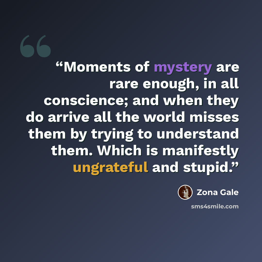“Moments of mystery are rare enough, in all conscience; and when they do arrive all the world misses them by trying to understand them. Which is manifestly ungrateful and stupid.” quote by Zona Gale
