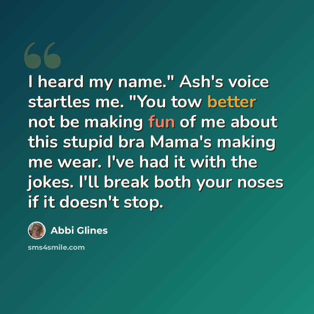 “I heard my name." Ash's voice startles me. "You tow better not be making fun of me about this stupid bra Mama's making me wear. I've had it with the jokes. I'll break both your noses if it doesn't stop.” quote by Abbi Glines