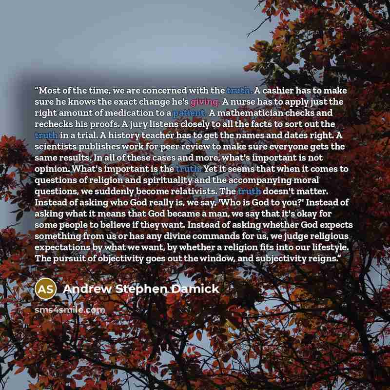 “Most of the time, we are concerned with the truth. A cashier has to make sure he knows the exact change he's giving. A nurse has to apply just the right amount of medication to a patient. A mathematician checks and rechecks his proofs. A jury listens closely to all the facts to sort out the truth…” quote by Andrew Stephen Damick