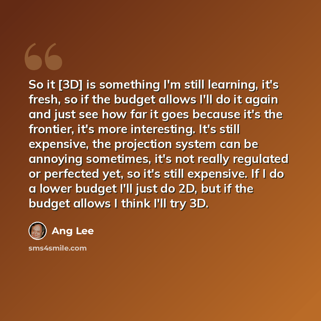 “So it [3D] is something I'm still learning, it's fresh, so if the budget allows I'll do it again and just see how far it goes because it's the frontier, it's more interesting. It's still expensive, the projection system can be annoying sometimes, it's not really regulated or perfected yet, so it's…” quote by Ang Lee