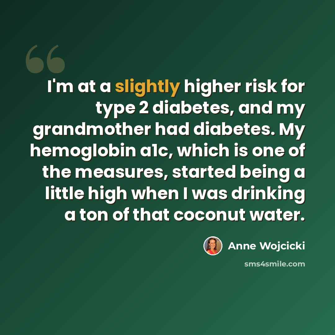 “I'm at a slightly higher risk for type 2 diabetes, and my grandmother had diabetes. My hemoglobin a1c, which is one of the measures, started being a little high when I was drinking a ton of that coconut water.” quote by Anne Wojcicki