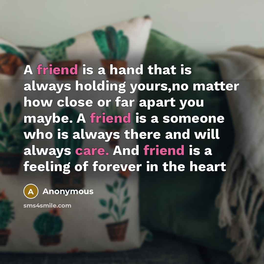 “A friend is a hand that is always holding yours,no matter how close or far apart you maybe. A friend is a someone who is always there and will always care. And friend is a feeling of forever in the heart” quote by Anonymous