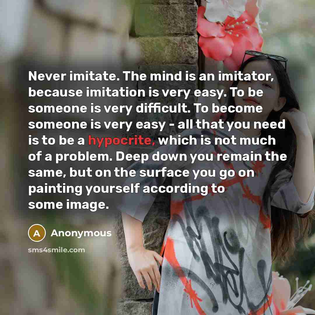 “Never imitate. The mind is an imitator, because imitation is very easy. To be someone is very difficult. To become someone is very easy - all that you need is to be a hypocrite, which is not much of a problem. Deep down you remain the same, but on the surface you go on painting yourself according…” quote by Anonymous