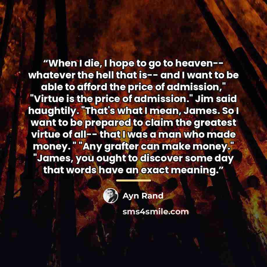 “When I die, I hope to go to heaven-- whatever the hell that is-- and I want to be able to afford the price of admission," "Virtue is the price of admission." Jim said haughtily. "That's what I mean, James. So I want to be prepared to claim the greatest virtue of all-- that I was a man who made…” quote by Ayn Rand