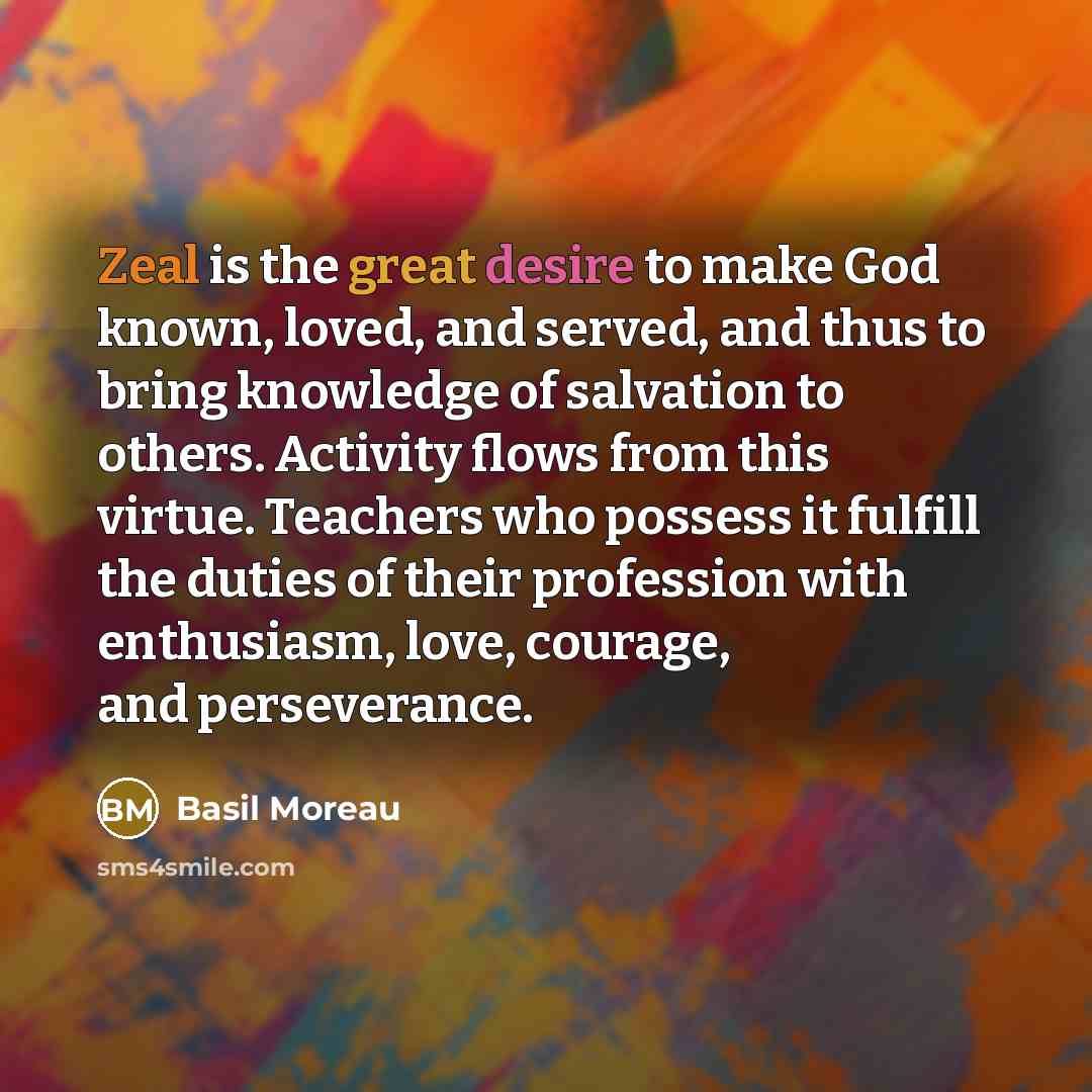 “Zeal is the great desire to make God known, loved, and served, and thus to bring knowledge of salvation to others. Activity flows from this virtue. Teachers who possess it fulfill the duties of their profession with enthusiasm, love, courage, and perseverance.” quote by Basil Moreau