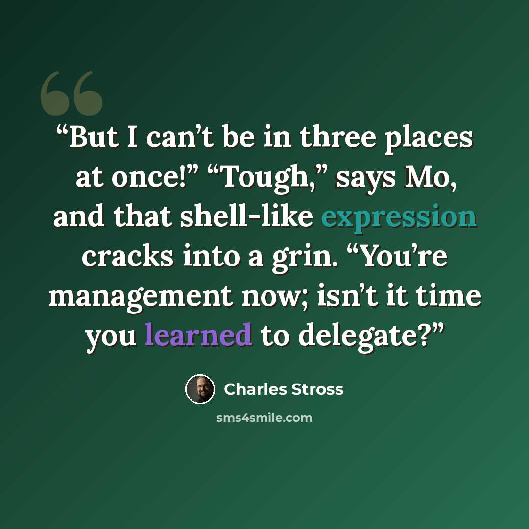 “But I can’t be in three places at once!” “Tough,” says Mo, and that shell-like expression cracks into a grin. “You’re management now; isn’t it time you learned to delegate?” quote by Charles Stross