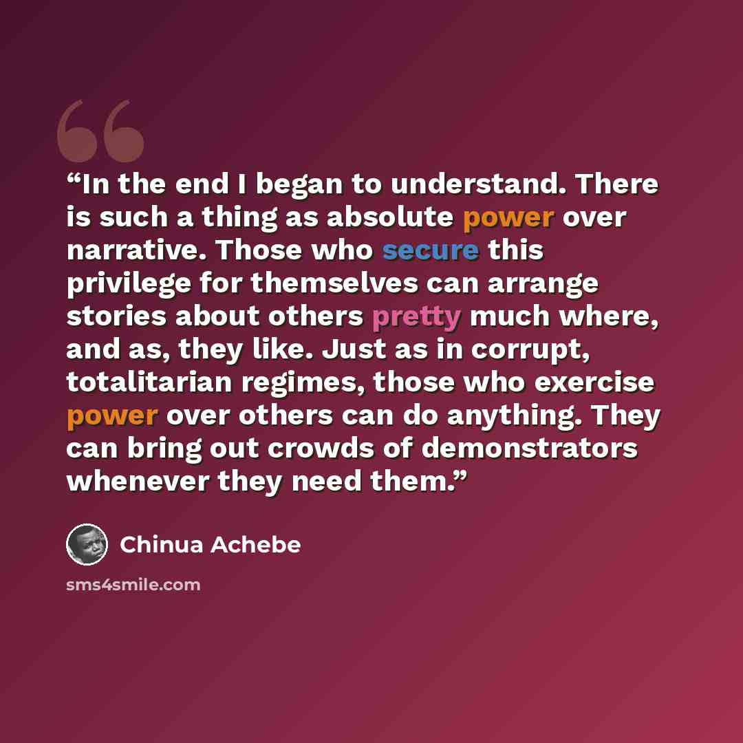 “In the end I began to understand. There is such a thing as absolute power over narrative. Those who secure this privilege for themselves can arrange stories about others pretty much where, and as, they like. Just as in corrupt, totalitarian regimes, those who exercise power over others can do…” quote by Chinua Achebe