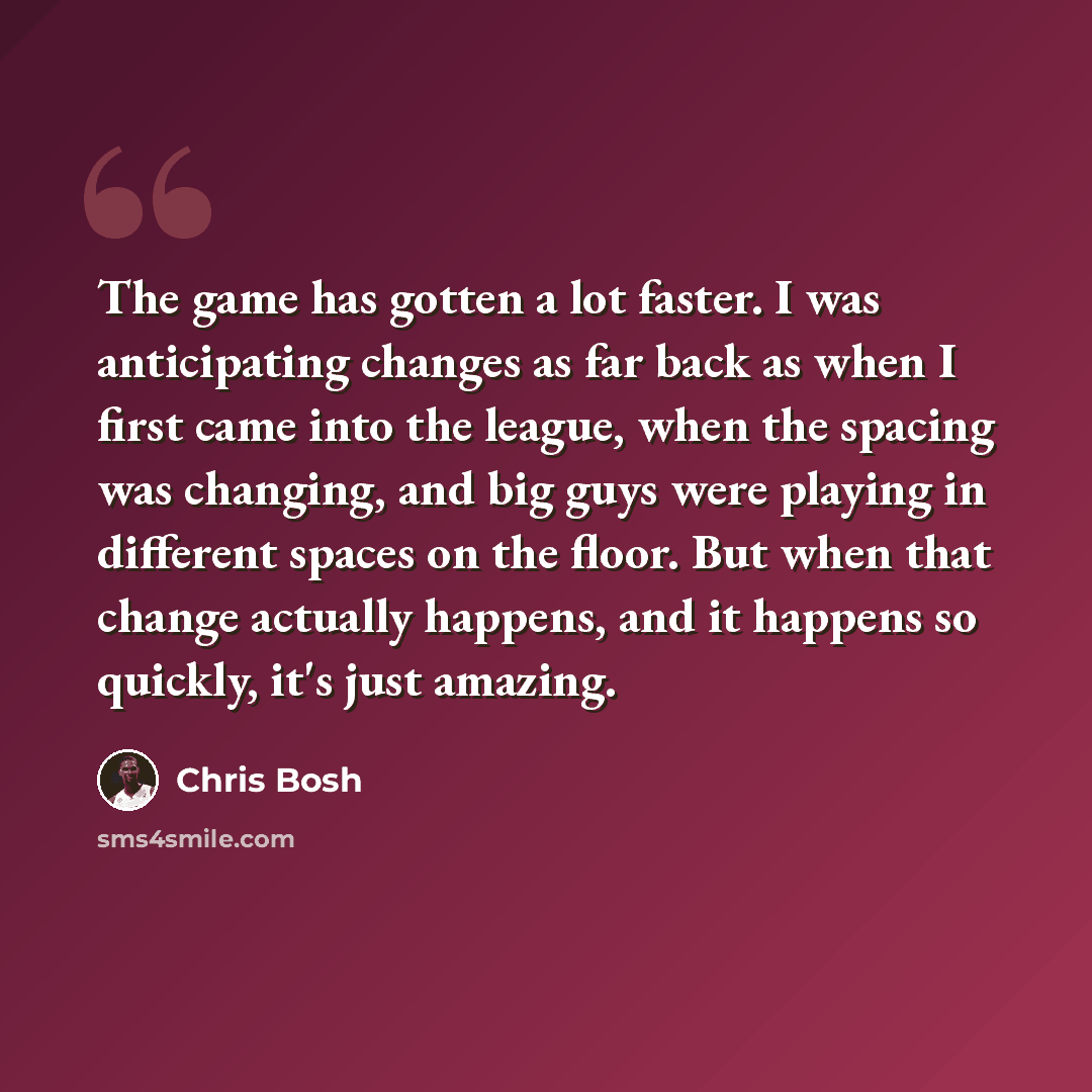 “The game has gotten a lot faster. I was anticipating changes as far back as when I first came into the league, when the spacing was changing, and big guys were playing in different spaces on the floor. But when that change actually happens, and it happens so quickly, it's just amazing.” quote by Chris Bosh