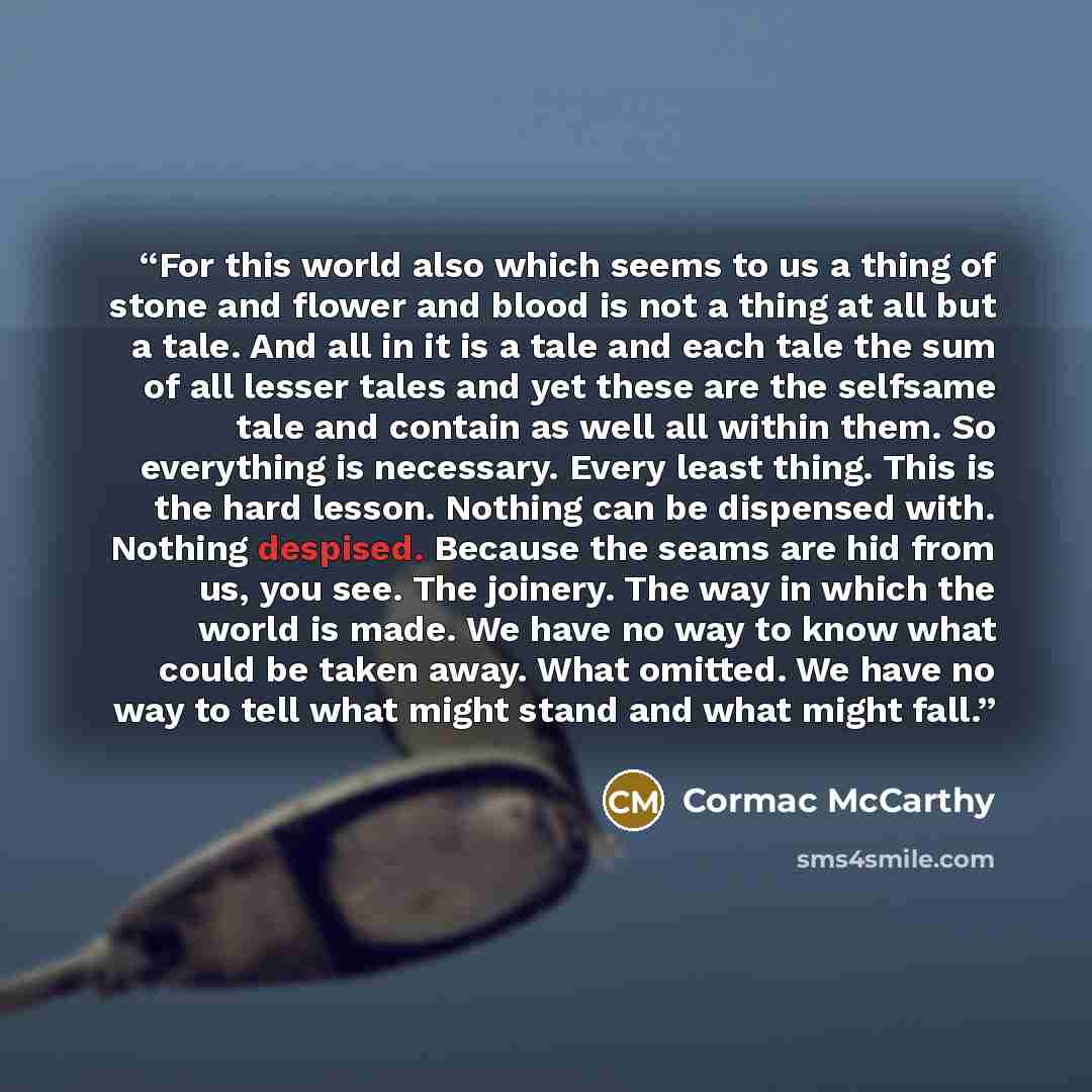 “For this world also which seems to us a thing of stone and flower and blood is not a thing at all but a tale. And all in it is a tale and each tale the sum of all lesser tales and yet these are the selfsame tale and contain as well all within them. So everything is necessary. Every least thing…” quote by Cormac McCarthy