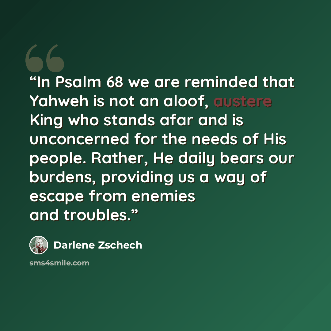“In Psalm 68 we are reminded that Yahweh is not an aloof, austere King who stands afar and is unconcerned for the needs of His people. Rather, He daily bears our burdens, providing us a way of escape from enemies and troubles.” quote by Darlene zschech