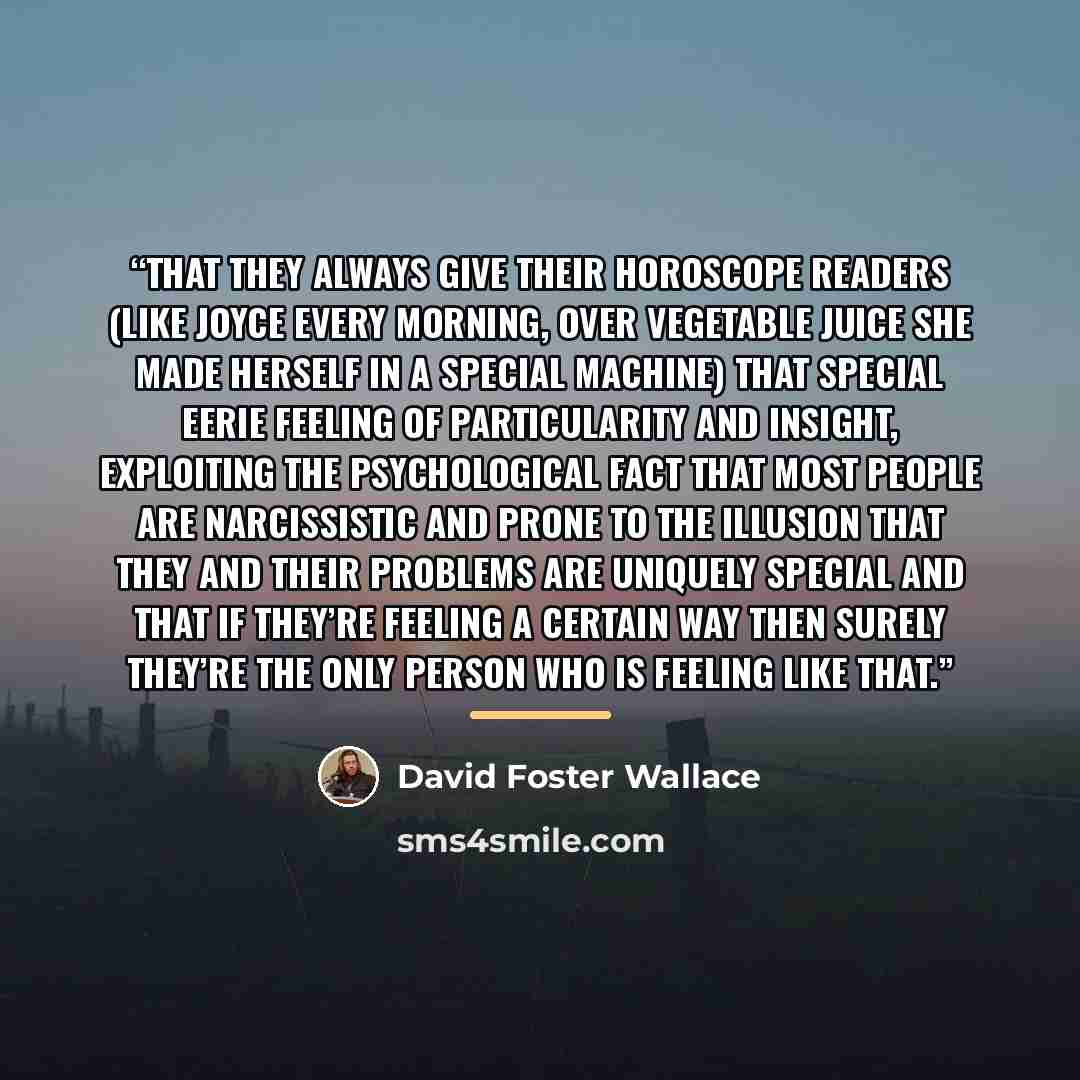 “that they always give their horoscope readers (like Joyce every morning, over vegetable juice she made herself in a special machine) that special eerie feeling of particularity and insight, exploiting the psychological fact that most people are narcissistic and prone to the illusion that they and…” quote by David Foster Wallace