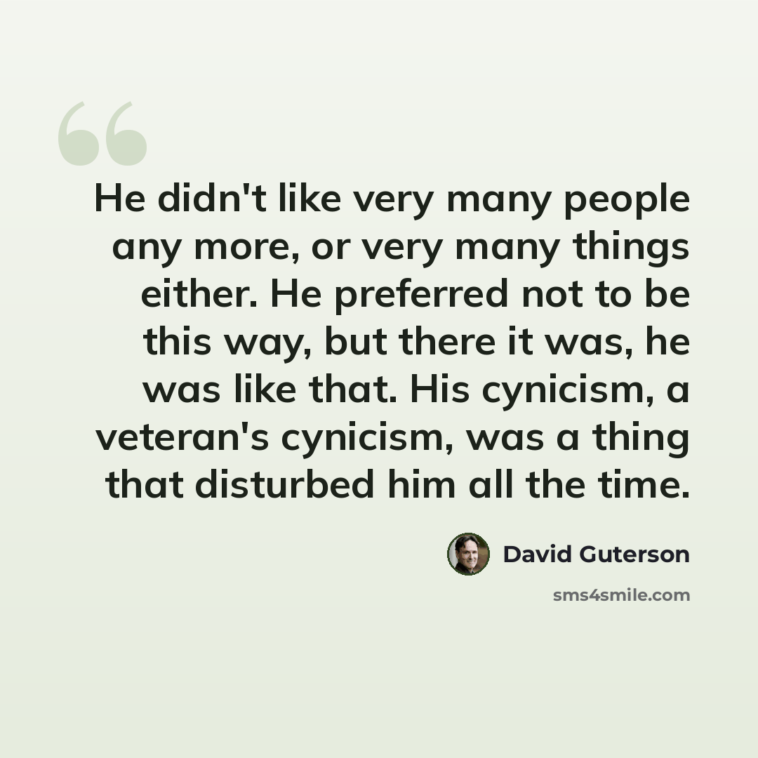 “He didn't like very many people any more, or very many things either. He preferred not to be this way, but there it was, he was like that. His cynicism, a veteran's cynicism, was a thing that disturbed him all the time.” quote by David Guterson
