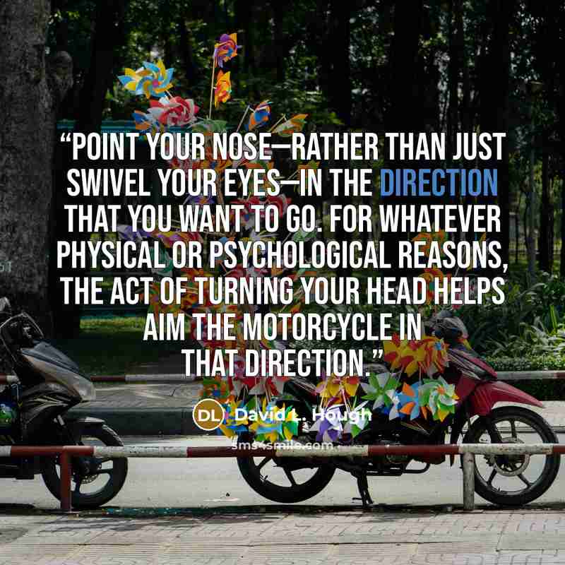 “point your nose—rather than just swivel your eyes—in the direction that you want to go. For whatever physical or psychological reasons, the act of turning your head helps aim the motorcycle in that direction.” quote by David L. Hough