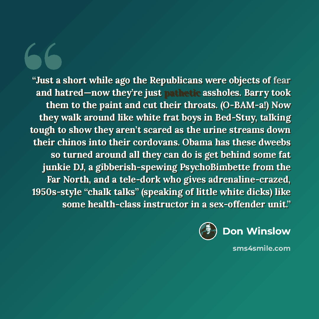 “Just a short while ago the Republicans were objects of fear and hatred—now they’re just pathetic assholes. Barry took them to the paint and cut their throats. (O-BAM-a!) Now they walk around like white frat boys in Bed-Stuy, talking tough to show they aren’t scared as the urine streams down their…” quote by Don Winslow