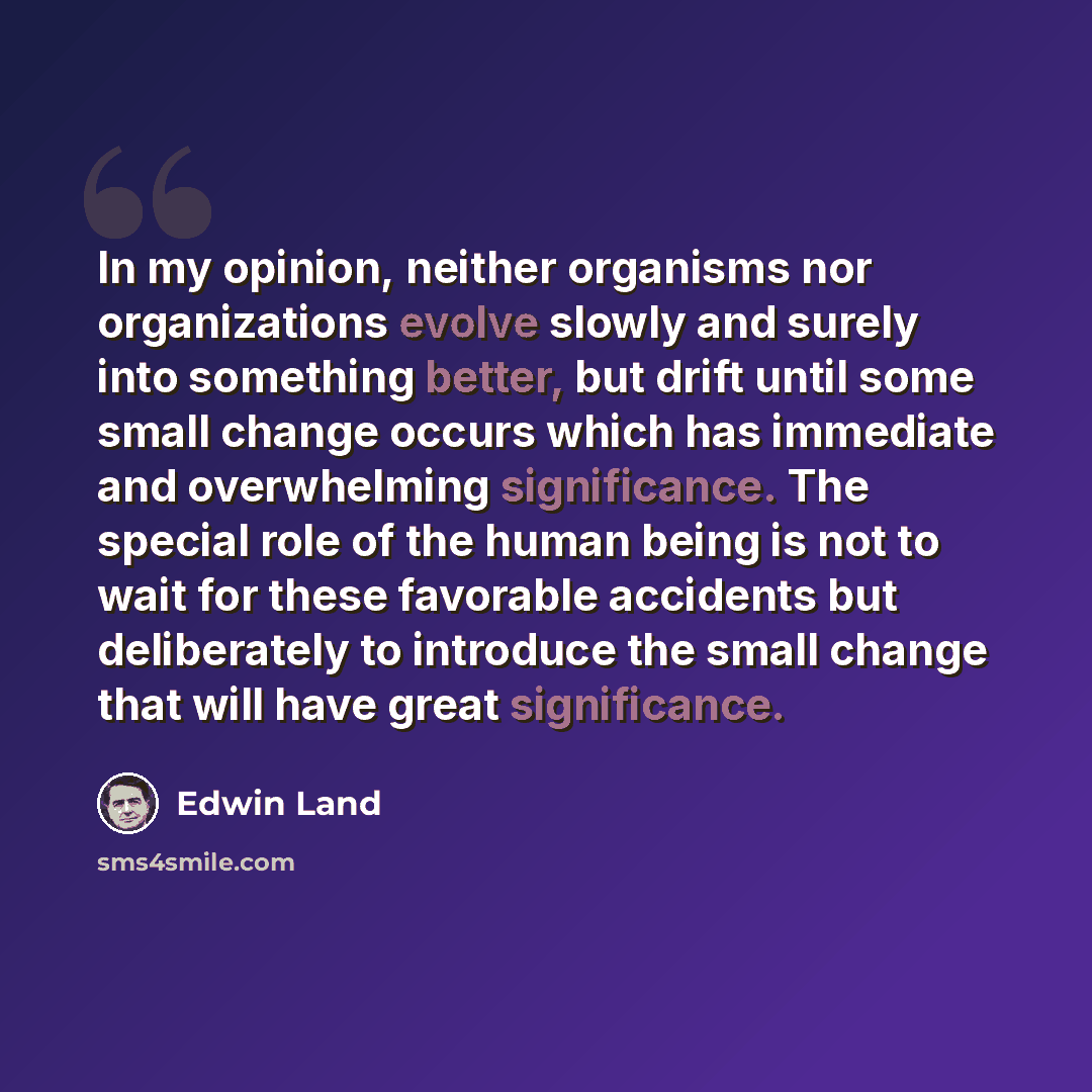“In my opinion, neither organisms nor organizations evolve slowly and surely into something better, but drift until some small change occurs which has immediate and overwhelming significance. The special role of the human being is not to wait for these favorable accidents but deliberately to…” quote by Edwin Land