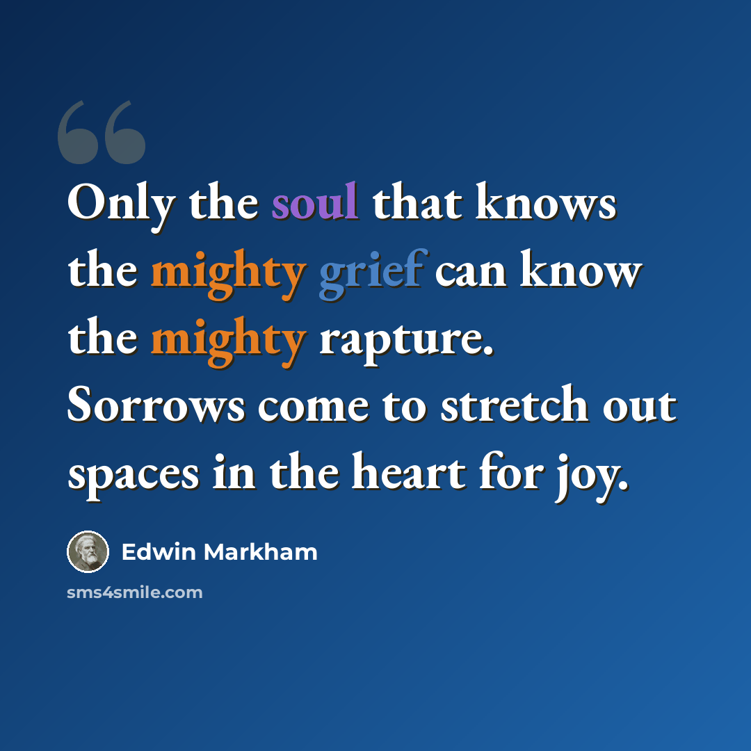 “Only the soul that knows the mighty grief can know the mighty rapture. Sorrows come to stretch out spaces in the heart for joy.” quote by Edwin Markham